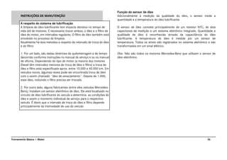 36Treinamento Básico • Motor
INSTRUÇÕES DE MANUTENÇÃO
A respeito do sistema de lubrificação
A limpeza do óleo lubrificante tem impacto decisivo no tempo de
vida útil de motores. É necessário trocar ambos, o óleo e o filtro de
óleo do motor, em intervalos regulares. O filtro de óleo também está
envolvido no processo de limpeza.
Atualmente há dois métodos a respeito do intervalo de troca do óleo
e do filtro:
1. Por um lado, são dadas diretrizes de quilometragem e de tempo
decorrido conforme instruções no manual de serviço e ou no manual
de oficina. Dependendo do tipo de motor (a maioria dos motores
Diesel têm intervalos menores de troca de óleo e filtro) a troca de
óleo e filtro está especificada aprox. entre 10.000 e 40.000 km. Em
veículos novos, algumas vezes pode ser encontrada troca de óleo
com o assim chamado ¨óleo de amaciamento¨. Depois de 1.000,
esse óleo, incluindo o filtro precisa ser trocado.
2. Por outro lado, alguns fabricantes (entre eles veículos Mercedes-
Benz), instalam um sensor eletrônico de óleo. Ele está localizado no
circuito de óleo lubrificante do veículo e determina as condições do
óleo e assim o momento individual de serviço para o respectivo
veículo. É óbvio que o intervalo de troca do óleo e filtro depende
principalmente da intensidade de uso do veículo
Função do sensor de óleo
Adicionalmente à medição da qualidade do óleo, o sensor mede a
quantidade e a temperatura do óleo lubrificante.
O sensor de óleo consiste principalmente de um resistor NTC, de dois
capacitores de medição e um sistema eletrônico integrado. Quantidade e
qualidade de óleo é reconhecida através da capacitância do óleo
lubrificante. A temperatura de óleo é medida por um sensor de
temperatura. Todos os sinais são registrados no sistema eletrônico e são
transformados em um sinal elétrico.
Obs: Não são todos os motores Mercedes-Benz que utilizam o sensor de
óleo eletrônico.
 