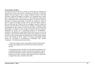 37Treinamento Básico • Motor
Troca de óleo e de filtro
No caso de uma troca de óleo e de filtro o veículo deve ser dirigido para
aquecimento. Então o óleo está de consistência mais fluida e é capaz de
esgotar de forma segura e mais e quase completa do cárter. Para esse
processo o bujão de drenagem é removido e um recipiente para a coleta
óleo é posicionado sob o cárter de óleo. O óleo lubrificante pode drenar
para o recipiente de óleo. Esse processo leva aprox. 10 minutos. Durante a
drenagem o mecânico pode limpar a superfície de vedação no cárter de
óleo e o bujão de drenagem de óleo com um pano sem fiapos. Depois o
filtro de óleo pode ser removido de sua montagem roscada e depois de
lubrificar a junta do filtro novo este pode ser instalado. Em seguida o bujão
de drenagem de óleo recebe um novo anel de cobre (o anel velho está
deformado) e é instalado no cárter de óleo. Finalmente, óleo novo pode ser
abastecido de acordo com a quantidade prescrita. É aconselhável ,
entretanto, não abastecer a quantidade total de óleo novo de uma só vez
mas ligar o motor antes do último quarto de litro ser colocado no motor de
forma que o filtro de óleo possa ser gradualmente enchido de óleo. Depois
de um curto período de tempo (aprox. 5 minutos) a quantidade de óleo
deverá ser controlada e provavelmente completada. Este método
¨cuidadoso¨ é recomendável por dois motivos:
1. Com esse método o motor não é ligado com óleo demais (aprox.
0,5 litros são sugados pelo novo filtro vazio durante a primeira
partida).
2. É possível que haja muito óleo no motor depois de abastecer com
a quantidade prescrita. A razão é que durante a operação o óleo se
acumula nas paredes do motor o qual não é totalmente drenado e
permanece no motor. Se depois a quantidade prescrita é abastecida
a carga de óleo sobe, incluindo o óleo velho.
 