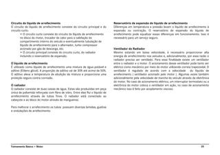 39Treinamento Básico • Motor
Circuito do líquido de arrefecimento
O circuito do líquido de arrefecimento consiste do circuito principal e do
circuito curto.
• O circuito curto consiste do circuito do líquido de arrefecimento
no bloco do motor, trocador de calor para a calefação do
compartimento interno do veículo e eventualmente tubulação de
líquido de arrefecimento para o alternador, turbo compressor
acionado por gás de descarga, etc.
• O circuito principal consiste do circuito curto, do radiador
incluindo o reservatório de expansão.
O líquido de arrefecimento
É utilizado como líquido de arrefecimento uma mistura de água potável e
aditivo (Etileno glicol). A proporção de aditivo vai de 30% até acima de 50%.
O aditivo eleva a temperatura de ebulição da mistura e proporciona uma
proteção segura contra corrosão.
O radiador
O radiador consiste de duas caixas de água. Estas são produzidas em peça
única de poliamida reforçada com fibra de vidro. Entre elas flui o líquido de
arrefecimento através de tubos finos. O radiador está conectado ao
cabeçote e ao bloco do motor através de mangueiras.
Para melhorar o arrefecimento os tubos possuem diversas lamelas, guelras
e ondulações de arrefecimento.
Reservatório de expansão do líquido de arrefecimento
Diferenças em temperatura e pressão levam o líquido de arrefecimento à
expansão ou contração. O reservatório de expansão do líquido de
arrefecimento pode equalizar essas diferenças em funcionamento. Isso é
necessário para um serviço seguro.
Ventilador do Radiador
Mesmo estando em baixa velocidade, é necessário proporcionar alta
energia de arrefecimento nos veículos e, adicionalmente, por essa razão o
radiador precisa ser ventilado. Para essa finalidade existe um ventilador
entre o radiador e o motor. O acionamento desse ventilador pode tanto ser
elétrico como mecânico por meio do motor utilizando correia trapezoidal. O
ventilador é regulado de acordo com a velocidade do líquido de
arrefecimento ( ventilador acionado pelo motor ). Algumas vezes também
adicionalmente pela velocidade de marcha do veículo através da eletrônica
do motor. No caso de acionamento elétrico, um interruptor termostato ou a
eletrônica do motor coloca o ventilador em ação, no caso de acionamento
mecânico isso é feito por acoplamento viscoso.
 