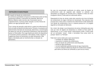 41Treinamento Básico • Motor
INSTRUÇÕES DE MANUTENÇÃO
A respeito do líquido de arrefecimento
O controle da quantidade do líquido de arrefecimento pode ser feito
diretamente olhando o reservatório de expansão. Marcas de
Mínimo/Máximo estão inscritas nele. No provável caso de
reabastecimento, é preciso prestar atenção à correta mistura do
aditivo com água (proporção: aprox. 1:1).
Com o tempo de operação, pode diminui o poder de arrefecimento e
anti-corrosão do líquido de arrefecimento. Portanto, é necessário em
determinados intervalos de manutenção, determinar a concentração
de aditivo por meio de um densímetro (hidrômetro). Esse densimetro
possui um fole (bulbo). Para sugar líquido para dentro do dispositivo,
é necessário primeiro pressionar o fole bulboso. Então o liquido é
sugado para dentro do densimetro ao soltar lentamente o fole.
Agora a densidade pode ser facilmente lida no indicador do
densimetro.
No caso de concentração insuficiente de aditivo, parte do líquido de
arrefecimento pode ser esgotado pelo radiador ou soltando uma
abraçadeira na mangueira de conexão entre o radiador e o bloco do motor
(mangueira inferior). Então pode ser adicionado aditivo.
Dependendo do tipo de veículo, pode estar prescrita uma troca do líquido
de arrefecimento em algum intervalo de manutenção. Para executar esse
processo leia o texto acima. O sistema de arrefecimento é então abastecido
com líquido de arrefecimento novo e o sistema precisa ter o ar purgado
seguindo as instruções do fabricante.
Se o motor não atingir a sua temperatura de serviço (indicações para esse
caso por meio de registro de temperatura ou devido ao fraco poder de
aquecimento) ou se o motor tende a sobre-aquecer então o motivo pode
ser um termostato ¨preso¨. Então o termostato ficou preso tanto na
posição “aberta” ou “fechada”.
Pode haver outras razões para super-aquecimento:
• ventilador do radiador defeituoso,
• vazamento no sistema de arrefecimento,
• fluxo do líquido de arrefecimento está bloqueado,
• bomba de água danificada,
• correia trapezoidal quebrada (bomba de água inoperante),
• junta de cabeçote defeituosa (líquido de arrefecimento escapa
para dentro da câmara de combustão ou para fora do motor).
 