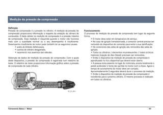 43Treinamento Básico • Motor
Definição
Pressão de compressão é a pressão no cilindro. A medição da pressão de
compressão proporciona informação a respeito da vedação da câmara de
combustão. O dado obtido na medição da compressão é a pressão máxima
de compressão. Essa medição é requerida quando o motor não funciona
mais com a suavidade normal ou o seu desempenho é insuficiente.
Desempenho insuficiente de motor pode também ter as seguintes causas:
• anéis de êmbolo defeituosos,
• camisa de cilindro desgastada,
• vazamento nos assentos das válvulas.
Obtenção de dados de medição da pressão de compressão: Com a ajuda
deste dispositivo, a pressão de compressão é registrada num relatório de
teste. O relatório de teste proporciona informação gráfica sobre a pressão
de compressão de cada cilindro.
Funcionamento
O processo de medição de pressão de compressão tem lugar da seguinte
forma:
• O motor deve estar em temperatura de serviço.
• No caso de ignição transistorizada, o conector central precisa ser
removido do dispositivo de comando para evitar a sua danificação.
• Os conectores das velas de ignição são removidos das velas de
ignição.
• Todos os cilindros / elementos incandescentes / todos os bicos
injetores (injeção de óleo Diesel) precisam ser removidos.
• Então o dispositivo de medição de pressão de compressão é
aparafusado no furo disponível que deverá estar aberto.
• A pessoa toma assento no lugar do motorista, aciona totalmente o
pedal acelerador e tenta dar partida no motor com a chave. Agora o
tempo de acionamento do motor deve ser contado.
Aproximadamente 5 segundos deverá durar o processo de medição.
• Então o dispositivo de medição de pressão de compressão é
transferido para o próximo cilindro. O mesmo processo é realizado
em todos os cilindros.
AT_01_0011
Medição da pressão de compressão
 