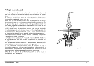 45Treinamento Básico • Motor
Verificação da perda de pressão
Se as diferenças dos dados entre cilindros foram muito altas, é possível
fazer uma verificação de perda de pressão para a detecção de outras
falhas.
Na realização desse teste a câmara de combustão é pressurizada com ar
comprimido a uma pressão entre 6 e 10 bar.
Neste caso, o motor também deverá estar em temperatura de serviço
(aproximadamente 80 C). O êmbolo do cilindro deverá ser colocado no PMS
de ignição. Isso pode ser feito tanto pela graduação indicada no
amortecedor de vibração da árvore de manivelas ou com o uso de um
detector de PMS.
Então o motor precisa ser bloqueado. Veículos com caixa de mudanças
manual são bloqueados com o engate de uma marcha e a aplicação do freio
de estacionamento. Outra possibilidade é fixar a árvore de manivelas com
um dispositivo de bloqueio (prestar atenção às instruções do fabricante).
Através dispositivo de teste de perda de pressão, a câmara de compressão
é agora enchida com ar comprimido.
A perda de pressão indicada é uma medida da impermeabilidade da câmara
de compressão. Ela pode ser lida em porcentagem no dispositivo de
medição.
Uma perda lenta de pressão de até 25% é permissível mas, a diferença dos
dados medidos entre cilindros não deve ser maior que 10%.
Se o ar comprimido é soprado para o coletor de admissão ou para o
sistema de escapamento então as respectivas válvulas estão vazando. Se a
pressão escapa para o cárter de óleo (ruídos na vareta de óleo ou no bocal
de abastecimento de óleo) os anéis do êmbolo não vedam mais.
Bolhas de ar no sistema de arrefecimento podem ter como causa o
vazamento na junta de cabeçote.
AT_01_0012
 