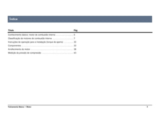3Treinamento Básico • Motor
Conhecimento básico: motor de combustão interna . . . . . . . . . . . . . . . 5
Classificação de motores de combustão interna . . . . . . . . . . . . . . . . . . 7
Instruções de operação para a instalação (torque de aperto) . . . . . . . . 32
Componentes . . . . . . . . . . . . . . . . . . . . . . . . . . . . . . . . . . . . . . . . . . . . . 33
Arrefecimento do motor . . . . . . . . . . . . . . . . . . . . . . . . . . . . . . . . . . . . . 38
Medição da pressão de compressão . . . . . . . . . . . . . . . . . . . . . . . . . . . 43
Índice
Título Pág
 