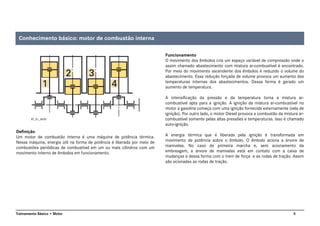 5Treinamento Básico • Motor
Definição
Um motor de combustão interna é uma máquina de potência térmica.
Nessa máquina, energia útil na forma de potência é liberada por meio de
combustões periódicas de combustível em um ou mais cilindros com um
movimento interno de êmbolos em funcionamento.
Funcionamento
O movimento dos êmbolos cria um espaço variável de compressão onde o
assim chamado abastecimento com mistura ar-combustível é encontrado.
Por meio do movimento ascendente dos êmbolos é reduzido o volume do
abastecimento. Essa redução forçada de volume provoca um aumento das
temperaturas internas dos abastecimentos. Dessa forma é gerado um
aumento de temperatura.
A intensificação da pressão e da temperatura torna a mistura ar-
combustível apta para a ignição. A ignição da mistura ar-combustível no
motor a gasolina começa com uma ignição fornecida externamente (vela de
ignição). Por outro lado, o motor Diesel provoca a combustão da mistura ar-
combustível somente pelas altas pressões e temperaturas. Isso é chamado
auto-ignição.
A energia térmica que é liberada pela ignição é transformada em
movimento de potência sobre o êmbolo. O êmbolo aciona a árvore de
manivelas. No caso de primeira marcha e, sem acionamento da
embreagem, a árvore de manivelas está em contato com a caixa de
mudanças e dessa forma com o trem de força e as rodas de tração. Assim
são acionadas as rodas de tração.
AT_01_0005
Conhecimento básico: motor de combustão interna
 