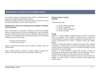 7Treinamento Básico • Motor
Em princípio, motores de combustão interna podem ser classificados de
acordo com as diferenças relevantes do sistema:
Métodos de trabalho, cilindros e modos de controle, formação da mistura
ar-combustível, ignição, e o sistema de aspiração de ar.
Classificação de motores de combustão interna segundo os métodos
de funcionamento
Após cada processo de combustão no cilindro de motores de combustão
interna, a carga precisa ser trocada o que significa que o gás de exaustão
precisa ser removido e gás fresco precisa ser abastecido. Esse processo é
chamado ciclo de carga (processo de intercâmbio de gás). São comuns dois
métodos para esse ciclo de carga:
• Princípio de quatro tempos,
• Princípio de dois tempos.
Ambos os princípios são usados tanto em motores a gasolina como em
motores Diesel.
Nesta unidade, somente o princípio de quatro tempos é explicado em
detalhe. O princípio de dois tempos será explicado rapidamente.
Princípio de quatro tempos
Definição
Os quatro tempos são:
• 1º tempo: indução (aspiração),
• 2º tempo: compressão,
• 3º tempo: trabalho (explosão),
• 4º tempo: descarga.
Função
Durante o 1º tempo (indução) o êmbolo move-se para baixo em direção à
árvore de manivelas. Como resultado o êmbolo aspira ar fresco (em
motores Diesel bem como em motores a gasolina com injeção direta) ou a
mistura ar-combustível (em motores a gasolina) através das válvulas
abertas.
Durante o 2º tempo (compressão) o êmbolo move-se para cima em direção
às válvulas. Ao mesmo tempo as válvulas são fechadas. Dessa forma a
carga do cilindro é comprimida e entra em combustão via ignição fornecida
externamente ou por auto-ignição.
Durante o 3º tempo (trabalho), causada pela ignição, a mistura ar-
combustível se expande com a velocidade de um raio (explosão) e força o
êmbolo para baixo. Assim o êmbolo aciona a árvore de manivelas.
Durante o 4º tempo (descarga) o êmbolo move-se para cima em direção às
válvulas. Ao mesmo tempo a mistura queimada é descarregada pelas
válvulas abertas
Classificação de motores de combustão interna
 