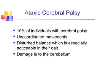 Ataxic Cerebral Palsy
 10% of individuals with cerebral palsy
 Uncoordinated movements
 Disturbed balance which is especially
noticeable in their gait
 Damage is to the cerebellum
 