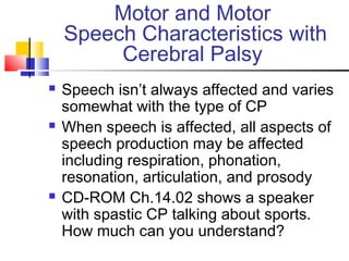 Motor and Motor
Speech Characteristics with
Cerebral Palsy
 Speech isn’t always affected and varies
somewhat with the type of CP
 When speech is affected, all aspects of
speech production may be affected
including respiration, phonation,
resonation, articulation, and prosody
 CD-ROM Ch.14.02 shows a speaker
with spastic CP talking about sports.
How much can you understand?
 
