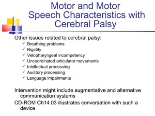 Motor and Motor
Speech Characteristics with
Cerebral Palsy
Other issues related to cerebral palsy:
 Breathing problems
 Rigidity
 Velopharyngeal incompetency
 Uncoordinated articulator movements
 Intellectual processing
 Auditory processing
 Language impairments
Intervention might include augmentative and alternative
communication systems
CD-ROM Ch14.03 illustrates conversation with such a
device
 