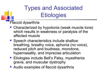 Types and Associated
Etiologies
Flaccid dysarthria
 Characterized by hypotonia (weak muscle tone)
which results in weakness or paralysis of the
affected muscle
 Speech characteristics include shallow
breathing, breathy voice, aphonia (no voice),
reduced pitch and loudness, monotone,
hypernasality, and imprecise articulation
 Etiologies include Bell’s Palsy, myasthenia
gravis, and muscular dystrophy
 Audio examples of flaccid dysarthria
 