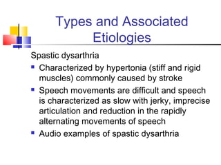 Types and Associated
Etiologies
Spastic dysarthria
 Characterized by hypertonia (stiff and rigid
muscles) commonly caused by stroke
 Speech movements are difficult and speech
is characterized as slow with jerky, imprecise
articulation and reduction in the rapidly
alternating movements of speech
 Audio examples of spastic dysarthria
 