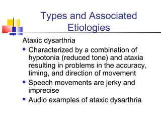 Types and Associated
Etiologies
Ataxic dysarthria
 Characterized by a combination of
hypotonia (reduced tone) and ataxia
resulting in problems in the accuracy,
timing, and direction of movement
 Speech movements are jerky and
imprecise
 Audio examples of ataxic dysarthria
 