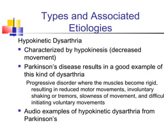 Types and Associated
Etiologies
Hypokinetic Dysarthria
 Characterized by hypokinesis (decreased
movement)
 Parkinson’s disease results in a good example of
this kind of dysarthria
Progressive disorder where the muscles become rigid,
resulting in reduced motor movements, involuntary
shaking or tremors, slowness of movement, and difficul
initiating voluntary movements
 Audio examples of hypokinetic dysarthria from
Parkinson’s
 
