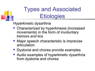 Types and Associated
Etiologies
Hyperkinetic dysarthria
 Characterized by hyperkinesia (increased
movements) in the form of involuntary
tremors and tics
 Major speech characteristic is imprecise
articulation
 Dystonia and chorea provide examples
 Audio examples of hyperkinetic dysarthria
from dystonia and chorea
 