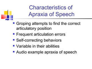Characteristics of
Apraxia of Speech
 Groping attempts to find the correct
articulatory position
 Frequent articulation errors
 Self-correcting behaviors
 Variable in their abilities
 Audio example apraxia of speech
 