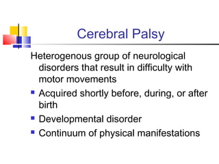 Cerebral Palsy
Heterogenous group of neurological
disorders that result in difficulty with
motor movements
 Acquired shortly before, during, or after
birth
 Developmental disorder
 Continuum of physical manifestations
 