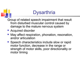 Dysarthria
Group of related speech impairment that result
from disturbed muscular control caused by
damage to the mature nervous system
 Acquired disorder
 May affect respiration, phonation, resonation,
and/or articulation
 Speech characteristics include slow or rapid
motor function, decrease in the range or
strength of motor skills, poor directionality or
motor timing
 