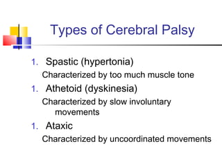 Types of Cerebral Palsy
1. Spastic (hypertonia)
Characterized by too much muscle tone
1. Athetoid (dyskinesia)
Characterized by slow involuntary
movements
1. Ataxic
Characterized by uncoordinated movements
 