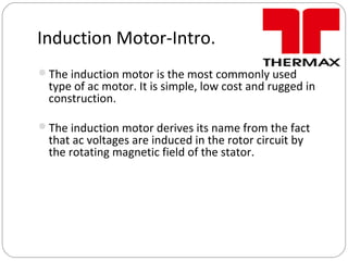 Induction Motor-Intro.
The induction motor is the most commonly used
type of ac motor. It is simple, low cost and rugged in
construction.
The induction motor derives its name from the fact
that ac voltages are induced in the rotor circuit by
the rotating magnetic field of the stator.
 