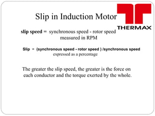 Slip in Induction Motor
slip speed = synchronous speed - rotor speed
measured in RPM
Slip = (synchronous speed - rotor speed ) /synchronous speed
expressed as a percentage
The greater the slip speed, the greater is the force on
each conductor and the torque exerted by the whole.
 