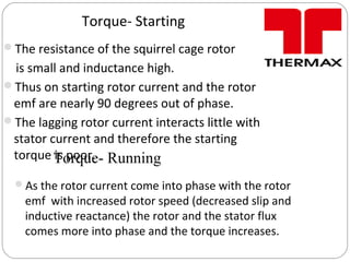 Torque- Starting
The resistance of the squirrel cage rotor
is small and inductance high.
Thus on starting rotor current and the rotor
emf are nearly 90 degrees out of phase.
The lagging rotor current interacts little with
stator current and therefore the starting
torque is poor.Torque- Running
As the rotor current come into phase with the rotor
emf with increased rotor speed (decreased slip and
inductive reactance) the rotor and the stator flux
comes more into phase and the torque increases.
 
