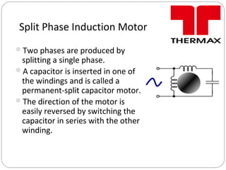 Split Phase Induction Motor
Two phases are produced by
splitting a single phase.
A capacitor is inserted in one of
the windings and is called a
permanent-split capacitor motor.
The direction of the motor is
easily reversed by switching the
capacitor in series with the other
winding.
 
