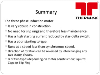 Summary
The three phase induction motor
Is very robust in construction
No need for slip rings and therefore less maintenance.
Has a high starting current reduced by star-delta switch.
Has a poor starting torque.
Runs at a speed less than synchronous speed.
Direction of rotation can be reversed by interchanging any
two stator phases.
Is of two types depending on motor construction: Squirrel
Cage or Slip Ring
 