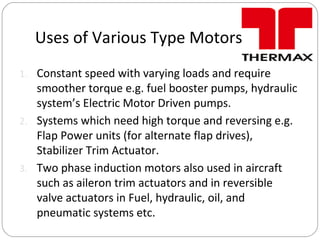Uses of Various Type Motors
1. Constant speed with varying loads and require
smoother torque e.g. fuel booster pumps, hydraulic
system’s Electric Motor Driven pumps.
2. Systems which need high torque and reversing e.g.
Flap Power units (for alternate flap drives),
Stabilizer Trim Actuator.
3. Two phase induction motors also used in aircraft
such as aileron trim actuators and in reversible
valve actuators in Fuel, hydraulic, oil, and
pneumatic systems etc.
 