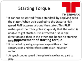 Starting Torque
It cannot be started from a standstill by applying ac to
the stator. When ac is applied to the stator a high
speed RMF appears around the stator. This RMF
rushes past the rotor poles so quickly that the rotor is
unable to get started. It is attracted first in one
direction and then in the other and hence no starting
torque.Improvement of starting torque
It is started by using a squirrel cage within a rotor
construction and therefore starts as an induction
motor.
At synchronous speed the squirrel cage has no part to
play.
 