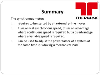 Summary
The synchronous motor:
1. requires to be started by an external prime mover.
2. Runs only at synchronous speed, this is an advantage
where continuous speed is required but a disadvantage
where a variable speed is required.
3. Can be used to adjust the power factor of a system at
the same time it is driving a mechanical load.
 