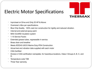 Electric Motor Specifications
 Inpro/seal on Drive end Only 25 HP & Above.
 Oversized J-Box per specifications.
 Blue Chip Quality. 100% cast iron construction for rigidity and reduced vibration.
 Internal and external epoxy paint.
 MAX GUARD insulation system
 1.15 Service Factor.
 Extended grease tubes, regreasable in service.
 Brass drain and breather
 Meets IEEE45 USCG Marine Duty IP54 Construction.
 Actual test and vibration data supplied with each motor
 CSA Certified
 Division 2 CSA certification nameplate, for hazardous locations, Class I Groups A, B, C, and
D.
 Temperature code T2B
 Three Year warranty.
 