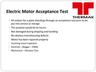 Electric Motor Acceptance Test
 All motors for a plant should go through an acceptance test prior to be
put into service or storage
 The purpose would be to insure:
1. Not damaged during shipping and handling
2. No obvious manufacturing defects
3. Motor has been repaired properly
 Incoming visual inspection
 Electrical – Megger – PDMA
 Mechanical – Vibration Test
 