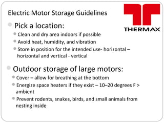 Electric Motor Storage Guidelines
Pick a location:
Clean and dry area indoors if possible
Avoid heat, humidity, and vibration
Store in position for the intended use- horizontal –
horizontal and vertical - vertical
Outdoor storage of large motors:
Cover – allow for breathing at the bottom
Energize space heaters if they exist – 10–20 degrees F >
ambient
Prevent rodents, snakes, birds, and small animals from
nesting inside
 