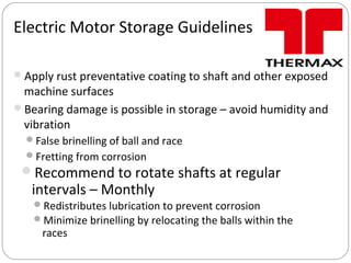 Electric Motor Storage Guidelines
Apply rust preventative coating to shaft and other exposed
machine surfaces
Bearing damage is possible in storage – avoid humidity and
vibration
False brinelling of ball and race
Fretting from corrosion
Recommend to rotate shafts at regular
intervals – Monthly
Redistributes lubrication to prevent corrosion
Minimize brinelling by relocating the balls within the
races
 
