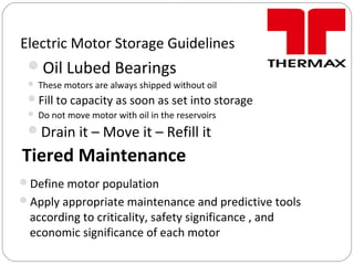 Electric Motor Storage Guidelines
Oil Lubed Bearings
 These motors are always shipped without oil
Fill to capacity as soon as set into storage
 Do not move motor with oil in the reservoirs
Drain it – Move it – Refill it
Tiered Maintenance
Define motor population
Apply appropriate maintenance and predictive tools
according to criticality, safety significance , and
economic significance of each motor
 