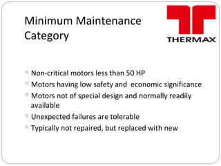 Minimum Maintenance
Category
Non-critical motors less than 50 HP
Motors having low safety and economic significance
Motors not of special design and normally readily
available
Unexpected failures are tolerable
Typically not repaired, but replaced with new
 