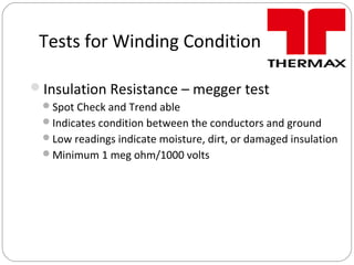Tests for Winding Condition
Insulation Resistance – megger test
Spot Check and Trend able
Indicates condition between the conductors and ground
Low readings indicate moisture, dirt, or damaged insulation
Minimum 1 meg ohm/1000 volts
 