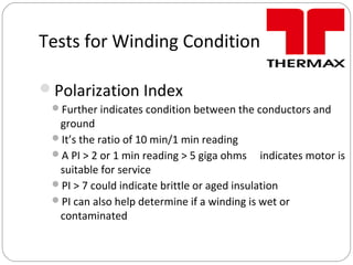 Tests for Winding Condition
Polarization Index
Further indicates condition between the conductors and
ground
It’s the ratio of 10 min/1 min reading
A PI > 2 or 1 min reading > 5 giga ohms indicates motor is
suitable for service
PI > 7 could indicate brittle or aged insulation
PI can also help determine if a winding is wet or
contaminated
 