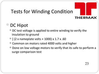 Tests for Winding Condition
DC Hipot
DC test voltage is applied to entire winding to verify the
insulation to ground
[ (2 x nameplate volts + 1000) x 1.7 x .60
Common on motors rated 4000 volts and higher
Done on low voltage motors to verify that its safe to perform a
surge comparison test
23
 