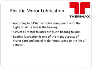 Electric Motor Lubrication
According to EASA the motor component with the
highest failure rate is the bearing.
51% of all motor failures are due a bearing failure.
Bearing lubrication is one of the many aspects of
motor care and one of major importance to the life of
a motor.
 