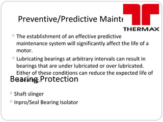 Preventive/Predictive Maintenance
The establishment of an effective predictive
maintenance system will significantly affect the life of a
motor.
Lubricating bearings at arbitrary intervals can result in
bearings that are under lubricated or over lubricated.
Either of these conditions can reduce the expected life of
a bearing.Bearing Protection
Shaft slinger
Inpro/Seal Bearing Isolator
 
