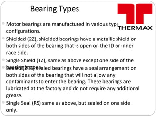 Bearing Types
Motor bearings are manufactured in various types of
configurations.
Shielded (2Z), shielded bearings have a metallic shield on
both sides of the bearing that is open on the ID or inner
race side.
Single Shield (1Z), same as above except one side of the
bearing is open.Sealed (2RS) sealed bearings have a seal arrangement on
both sides of the bearing that will not allow any
contaminants to enter the bearing. These bearings are
lubricated at the factory and do not require any additional
grease.
Single Seal (RS) same as above, but sealed on one side
only.
 