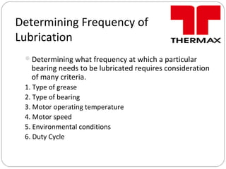Determining Frequency of
Lubrication
Determining what frequency at which a particular
bearing needs to be lubricated requires consideration
of many criteria.
1. Type of grease
2. Type of bearing
3. Motor operating temperature
4. Motor speed
5. Environmental conditions
6. Duty Cycle
 