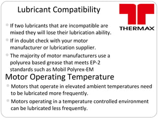Lubricant Compatibility
If two lubricants that are incompatible are
mixed they will lose their lubrication ability.
If in doubt check with your motor
manufacturer or lubrication supplier.
The majority of motor manufacturers use a
polyurea based grease that meets EP-2
standards such as Mobil Polyrex-EM
Motor Operating Temperature
Motors that operate in elevated ambient temperatures need
to be lubricated more frequently.
Motors operating in a temperature controlled environment
can be lubricated less frequently.
 