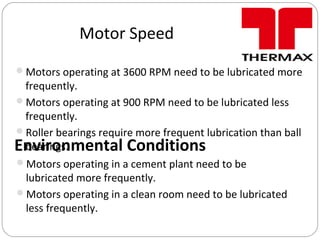 Motor Speed
Motors operating at 3600 RPM need to be lubricated more
frequently.
Motors operating at 900 RPM need to be lubricated less
frequently.
Roller bearings require more frequent lubrication than ball
bearings.Environmental Conditions
Motors operating in a cement plant need to be
lubricated more frequently.
Motors operating in a clean room need to be lubricated
less frequently.
 