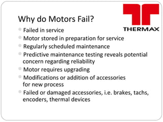 Why do Motors Fail?
Failed in service
Motor stored in preparation for service
Regularly scheduled maintenance
Predictive maintenance testing reveals potential
concern regarding reliability
Motor requires upgrading
Modifications or addition of accessories
for new process
Failed or damaged accessories, i.e. brakes, tachs,
encoders, thermal devices
 