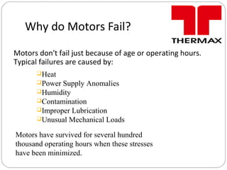 Why do Motors Fail?
Motors don't fail just because of age or operating hours.
Typical failures are caused by:
Heat
Power Supply Anomalies
Humidity
Contamination
Improper Lubrication
Unusual Mechanical Loads
Motors have survived for several hundred
thousand operating hours when these stresses
have been minimized.
 