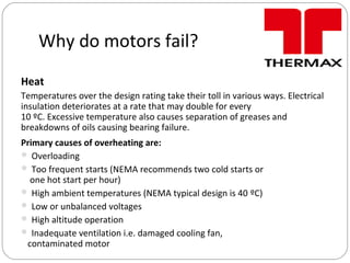 Why do motors fail?
Heat
Temperatures over the design rating take their toll in various ways. Electrical
insulation deteriorates at a rate that may double for every
10 ºC. Excessive temperature also causes separation of greases and
breakdowns of oils causing bearing failure.
Primary causes of overheating are:
 Overloading
 Too frequent starts (NEMA recommends two cold starts or
one hot start per hour)
 High ambient temperatures (NEMA typical design is 40 ºC)
 Low or unbalanced voltages
 High altitude operation
 Inadequate ventilation i.e. damaged cooling fan,
contaminated motor
 
