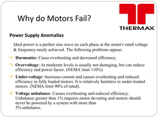 Why do Motors Fail?
Power Supply Anomalies
Ideal power is a perfect sine wave on each phase at the motor's rated voltage
& frequency-rarely achieved. The following problems appear.
 Harmonics: Cause overheating and decreased efficiency.
 Overvoltage: At moderate levels is usually not damaging, but can reduce
efficiency and power factor. (NEMA limit 110%)
 Under-voltage: Increases current and causes overheating and reduced
efficiency in fully loaded motors. It is relatively harmless in under-loaded
motors. (NEMA limit 90% of rated).
 Voltage unbalance: Causes overheating and reduced efficiency.
Unbalance greater than 1% requires motor de-rating and motors should
never be powered by a system with more than
5% unbalance.
 
