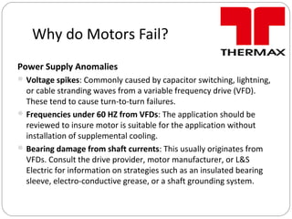 Why do Motors Fail?
Power Supply Anomalies
Voltage spikes: Commonly caused by capacitor switching, lightning,
or cable stranding waves from a variable frequency drive (VFD).
These tend to cause turn-to-turn failures.
Frequencies under 60 HZ from VFDs: The application should be
reviewed to insure motor is suitable for the application without
installation of supplemental cooling.
Bearing damage from shaft currents: This usually originates from
VFDs. Consult the drive provider, motor manufacturer, or L&S
Electric for information on strategies such as an insulated bearing
sleeve, electro-conductive grease, or a shaft grounding system.
 