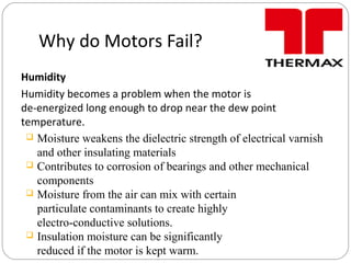 Why do Motors Fail?
Humidity
Humidity becomes a problem when the motor is
de-energized long enough to drop near the dew point
temperature.
 Moisture weakens the dielectric strength of electrical varnish
and other insulating materials
 Contributes to corrosion of bearings and other mechanical
components
 Moisture from the air can mix with certain
particulate contaminants to create highly
electro-conductive solutions.
 Insulation moisture can be significantly
reduced if the motor is kept warm.
 